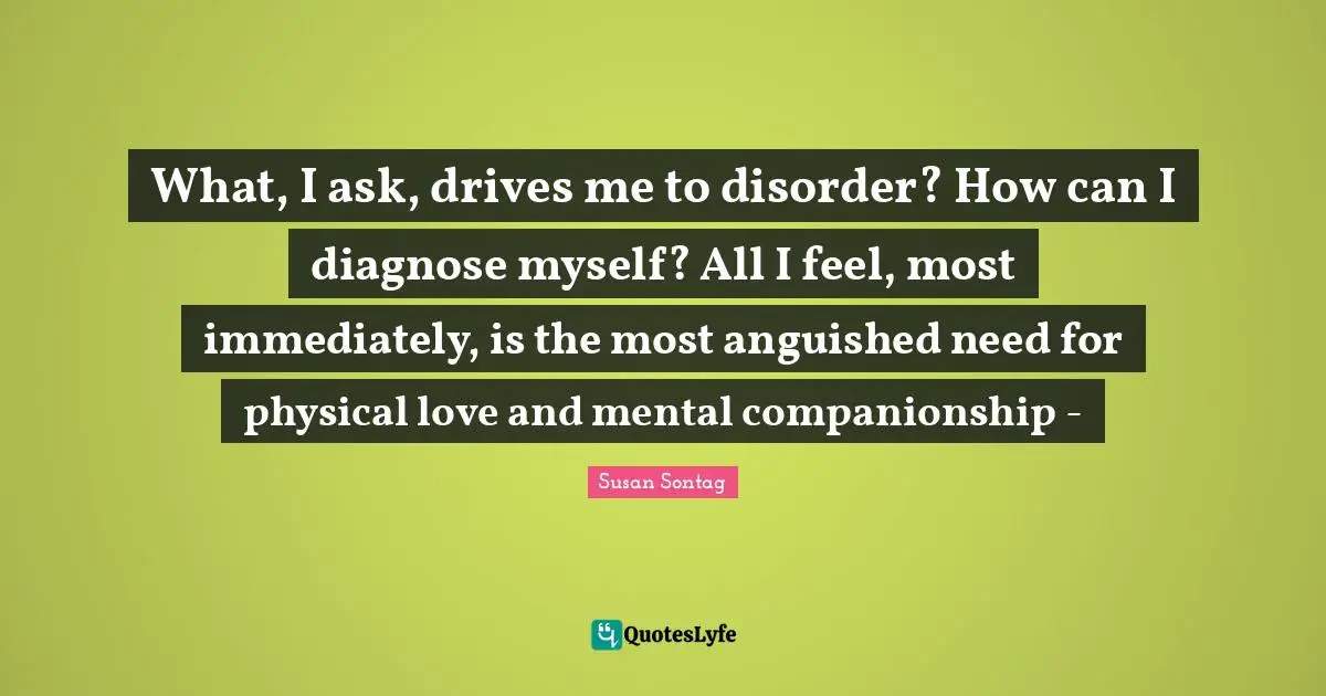 Susan Sontag Quotes: "What, I ask, drives me to disorder? How can I diagnose myself? All I feel, most immediately, is the most anguished need for physical love and mental companionship -"