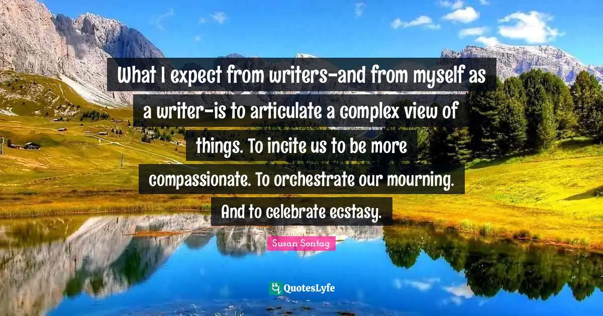 Mourning Quotes: "What I expect from writers-and from myself as a writer-is to articulate a complex view of things. To incite us to be more compassionate. To orchestrate our mourning. And to celebrate ecstasy."