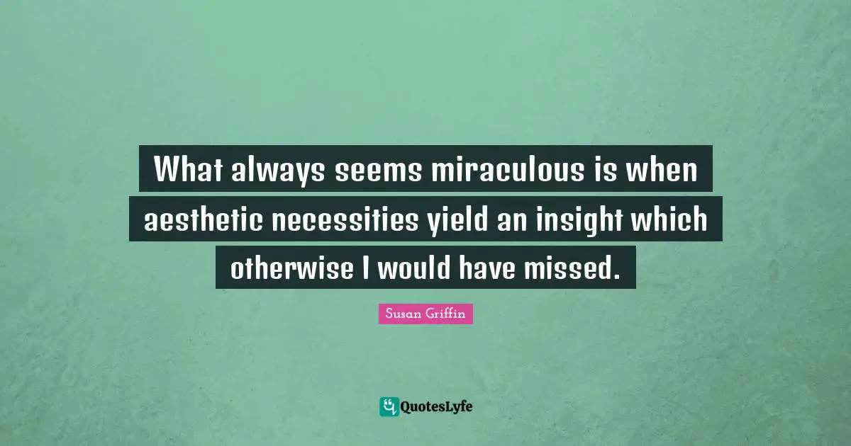 What always seems miraculous is when aesthetic necessities yield an insight which otherwise I would have missed.