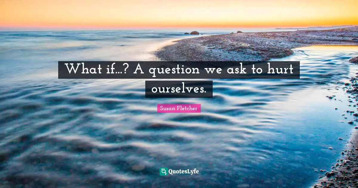 What if...? A question we ask to hurt ourselves.