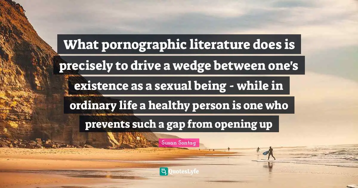 Susan Sontag Quotes: "What pornographic literature does is precisely to drive a wedge between one's existence as a sexual being - while in ordinary life a healthy person is one who prevents such a gap from opening up"