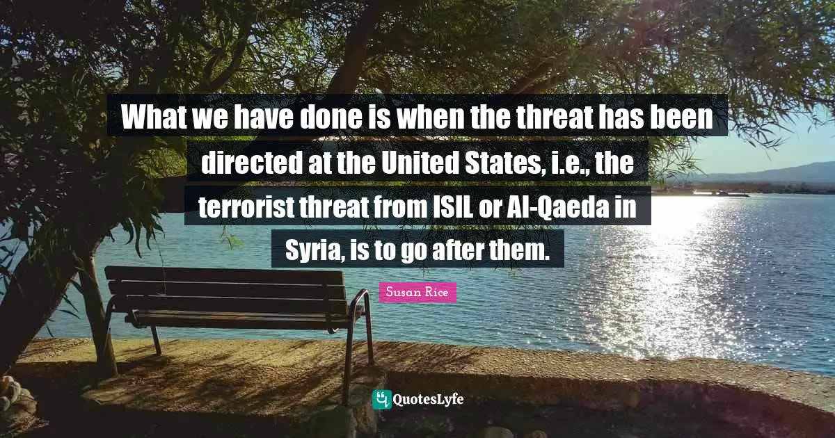Susan Rice Quotes: "What we have done is when the threat has been directed at the United States, i.e., the terrorist threat from ISIL or Al-Qaeda in Syria, is to go after them."