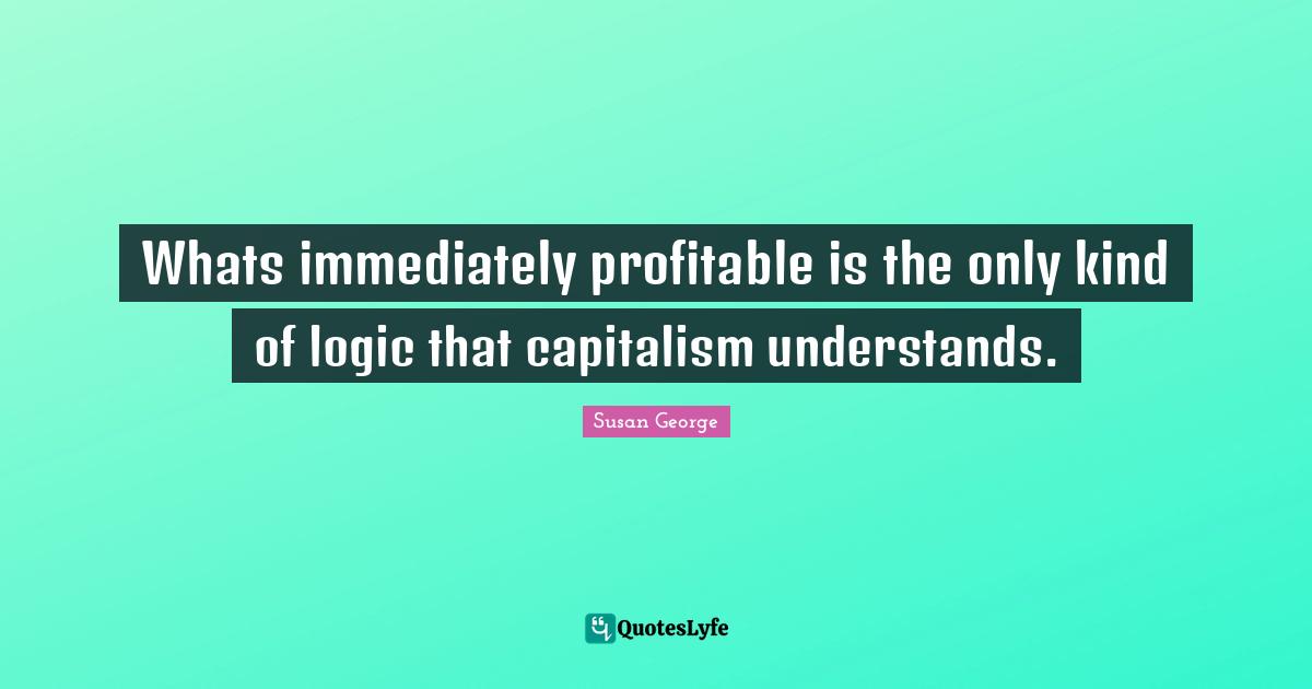 Whats immediately profitable is the only kind of logic that capitalism understands.