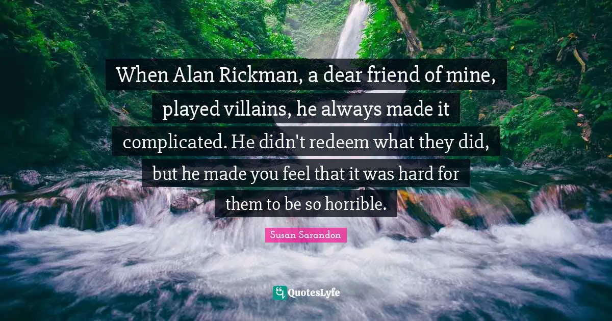 When Alan Rickman, a dear friend of mine, played villains, he always made it complicated. He didn't redeem what they did, but he made you feel that it was hard for them to be so horrible.