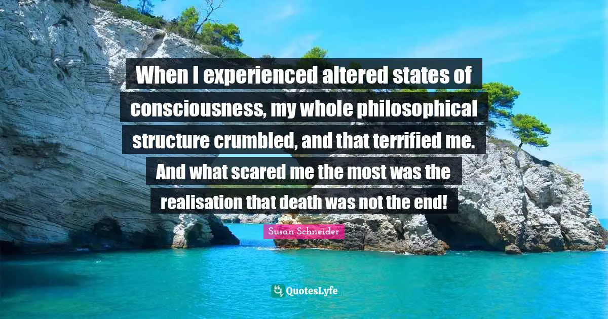 When I experienced altered states of consciousness, my whole philosophical structure crumbled, and that terrified me. And what scared me the most was the realisation that death was not the end!