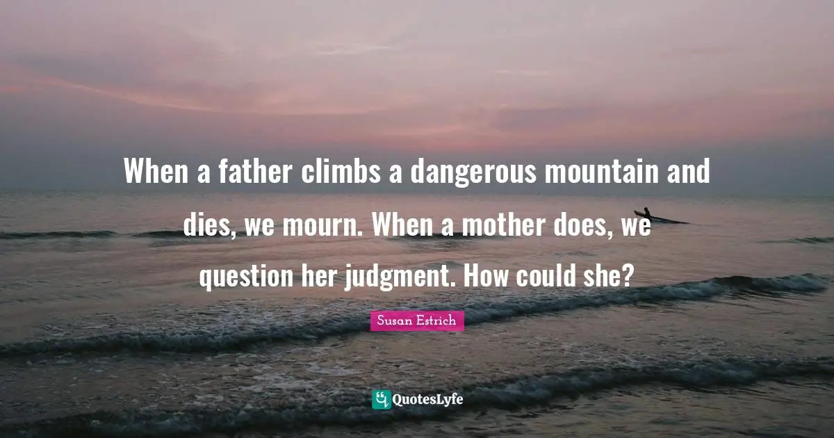 When a father climbs a dangerous mountain and dies, we mourn. When a mother does, we question her judgment. How could she?