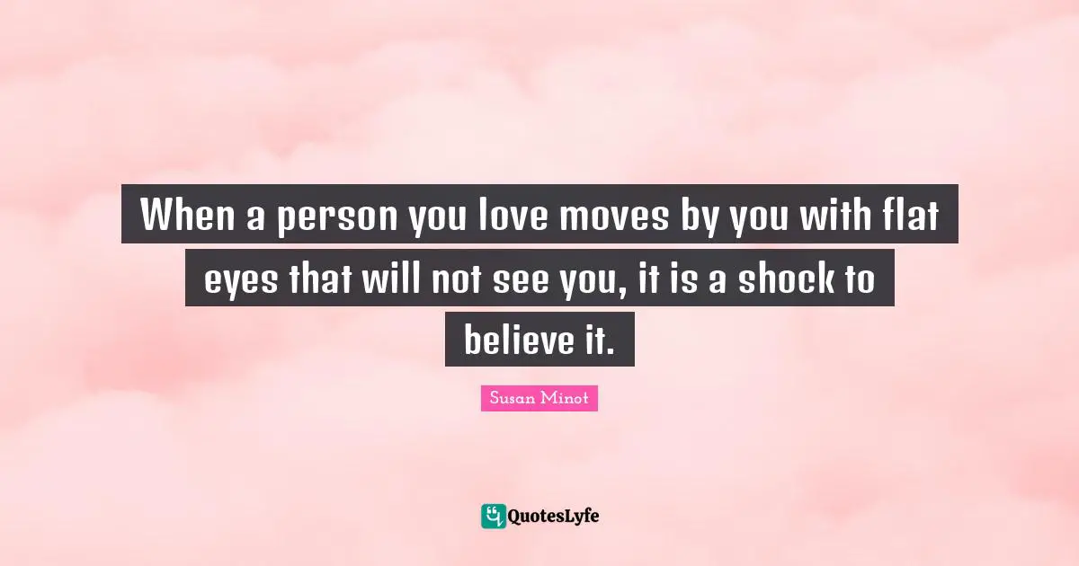When a person you love moves by you with flat eyes that will not see you, it is a shock to believe it.
