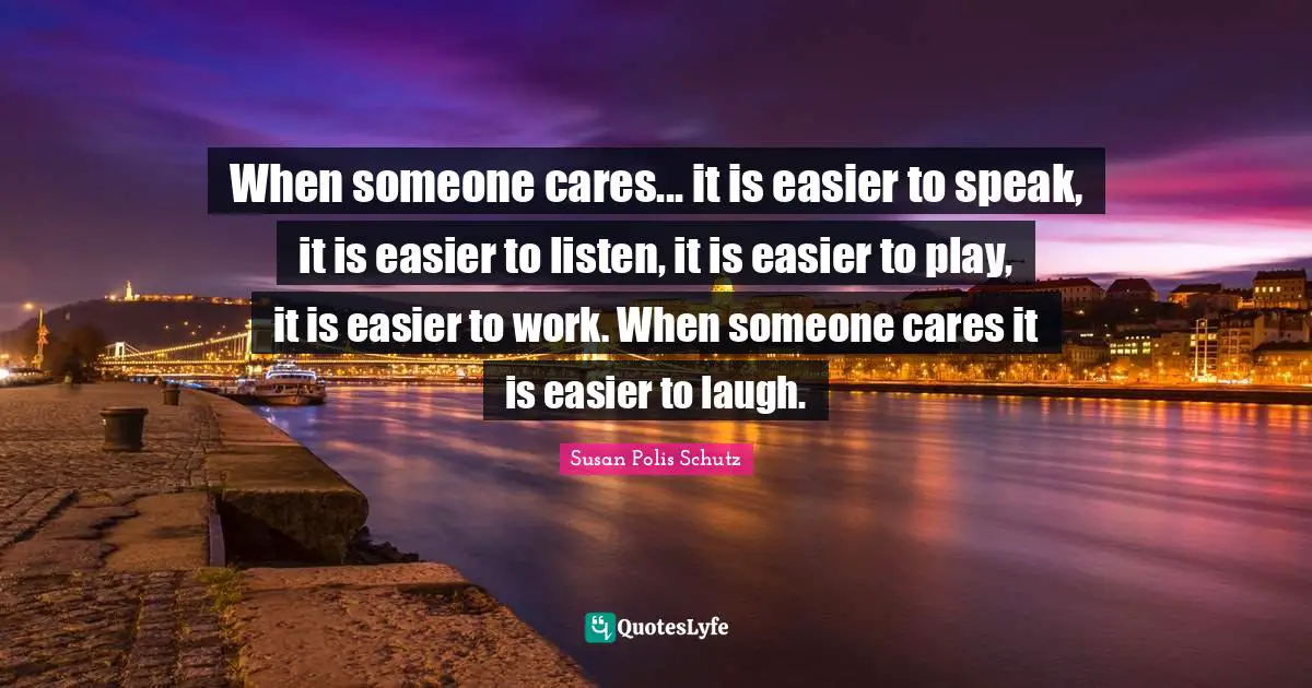When someone cares... it is easier to speak, it is easier to listen, it is easier to play, it is easier to work. When someone cares it is easier to laugh.
