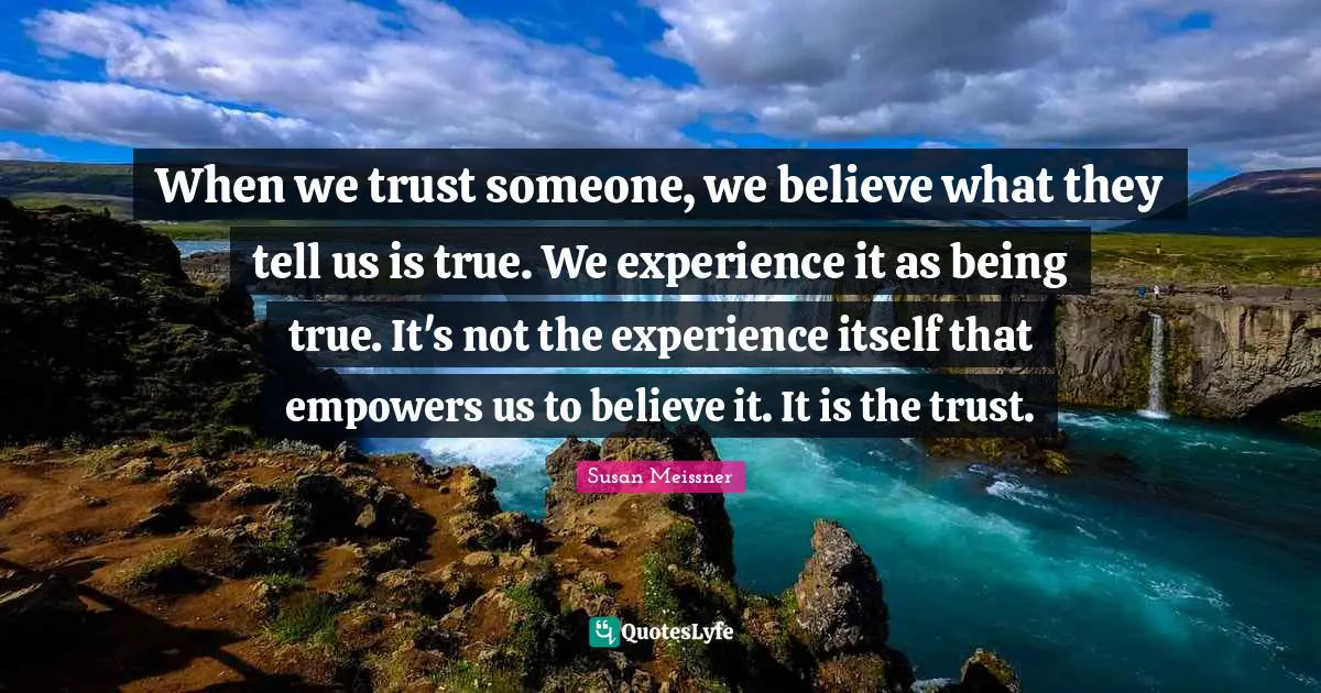 Susan Meissner Quotes: "When we trust someone, we believe what they tell us is true. We experience it as being true. It's not the experience itself that empowers us to believe it. It is the trust."