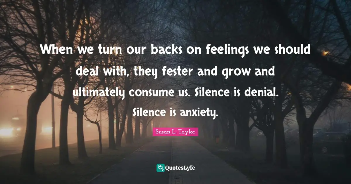 When we turn our backs on feelings we should deal with, they fester and grow and ultimately consume us. Silence is denial. Silence is anxiety.