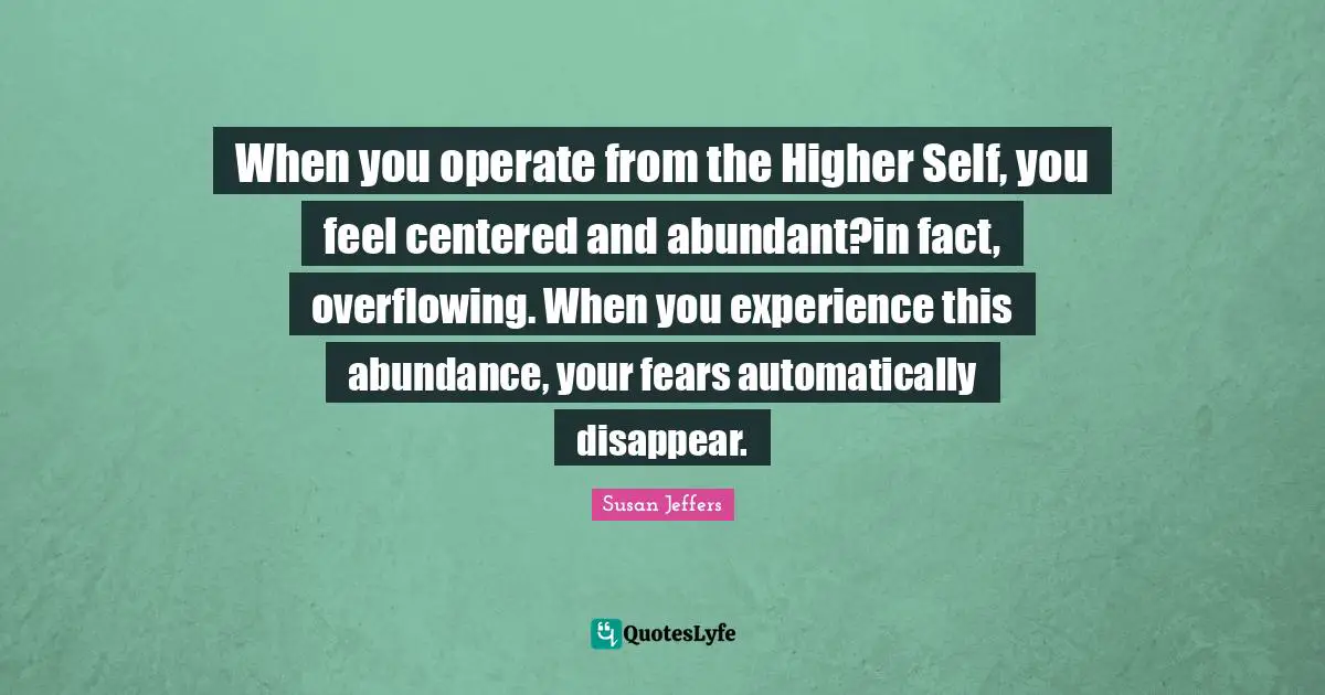 When you operate from the Higher Self, you feel centered and abundant?in fact, overflowing. When you experience this abundance, your fears automatically disappear.