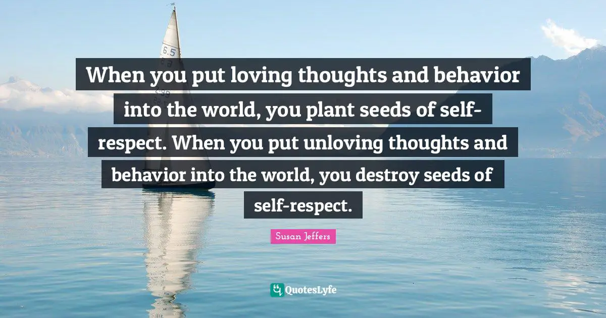 When you put loving thoughts and behavior into the world, you plant seeds of self-respect. When you put unloving thoughts and behavior into the world, you destroy seeds of self-respect.