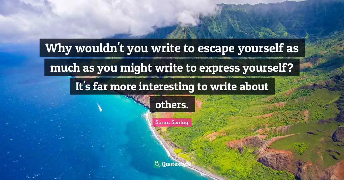 Why wouldn't you write to escape yourself as much as you might write to express yourself? It's far more interesting to write about others.