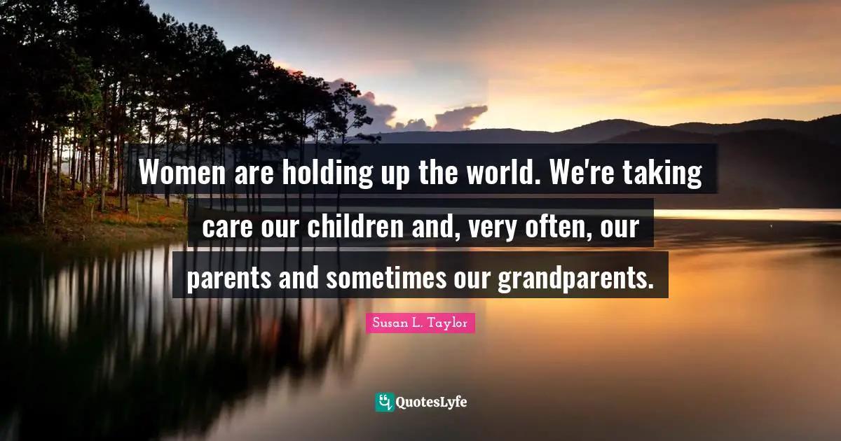 Women are holding up the world. We're taking care our children and, very often, our parents and sometimes our grandparents.