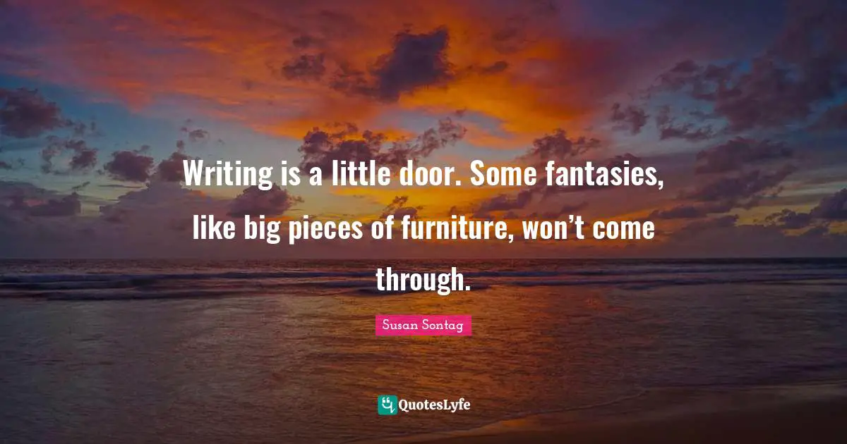 Writing is a little door. Some fantasies, like big pieces of furniture, won’t come through.