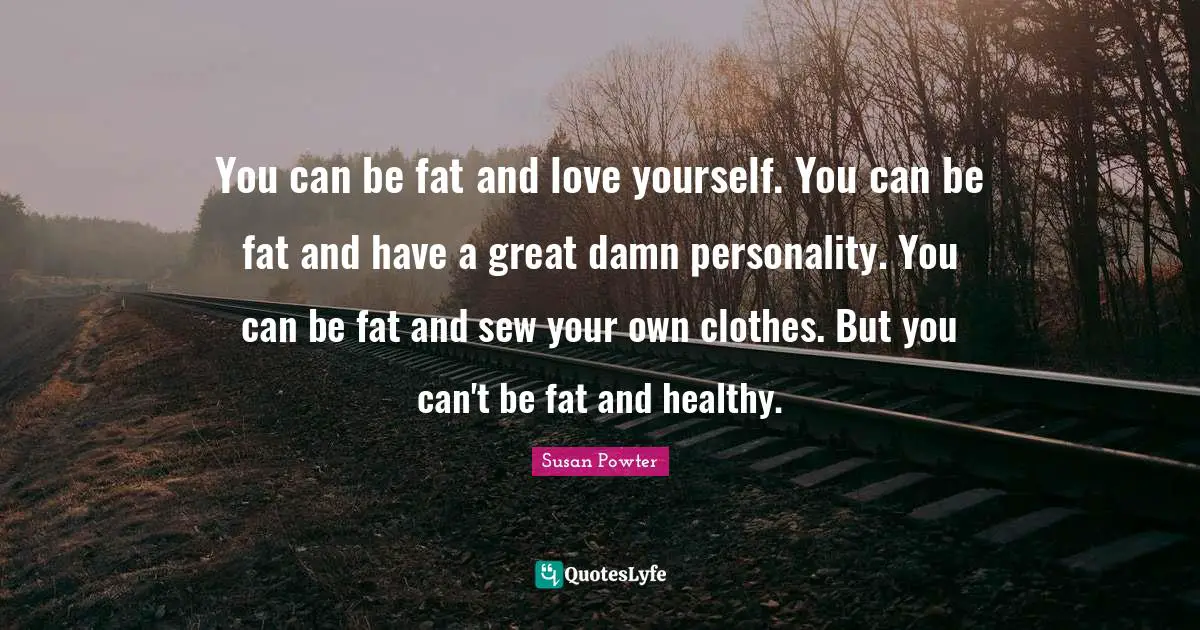 You can be fat and love yourself. You can be fat and have a great damn personality. You can be fat and sew your own clothes. But you can't be fat and healthy.