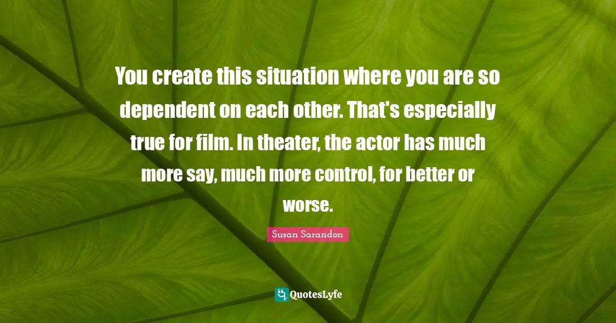 You create this situation where you are so dependent on each other. That's especially true for film. In theater, the actor has much more say, much more control, for better or worse.