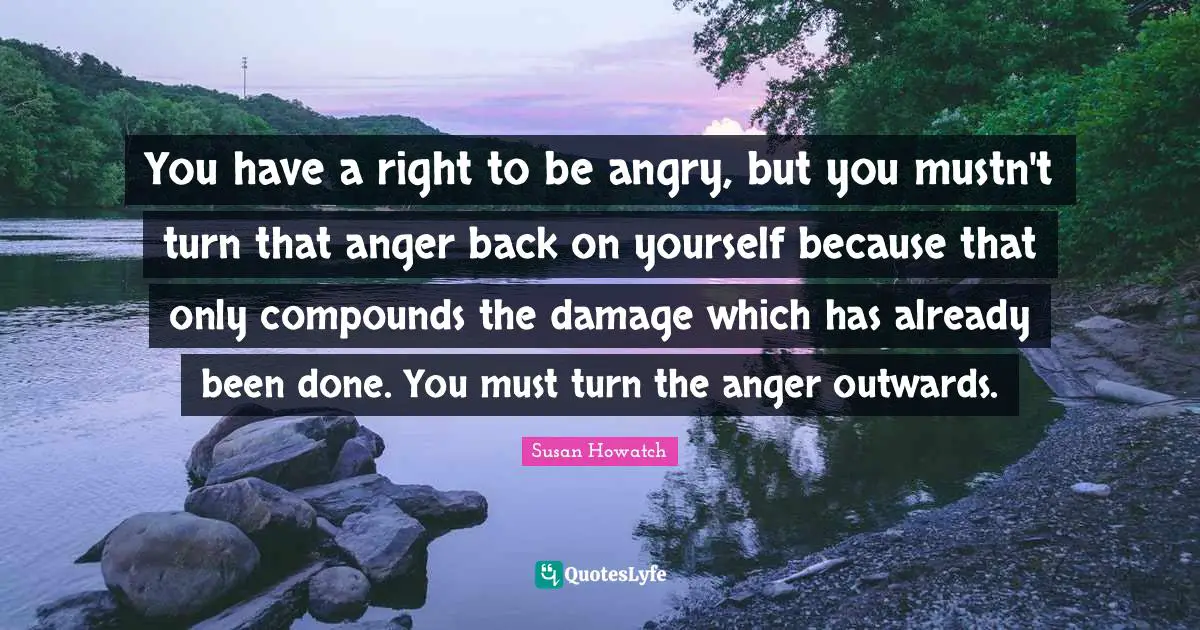 You have a right to be angry, but you mustn't turn that anger back on yourself because that only compounds the damage which has already been done. You must turn the anger outwards.