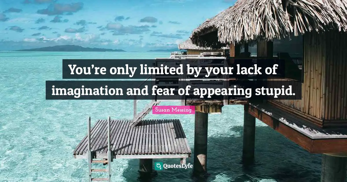 You’re only limited by your lack of imagination and fear of appearing stupid.