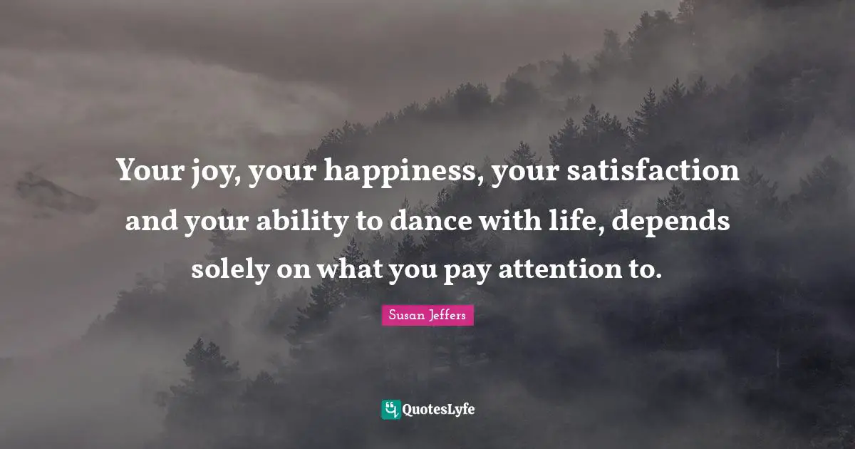 Your joy, your happiness, your satisfaction and your ability to dance with life, depends solely on what you pay attention to.