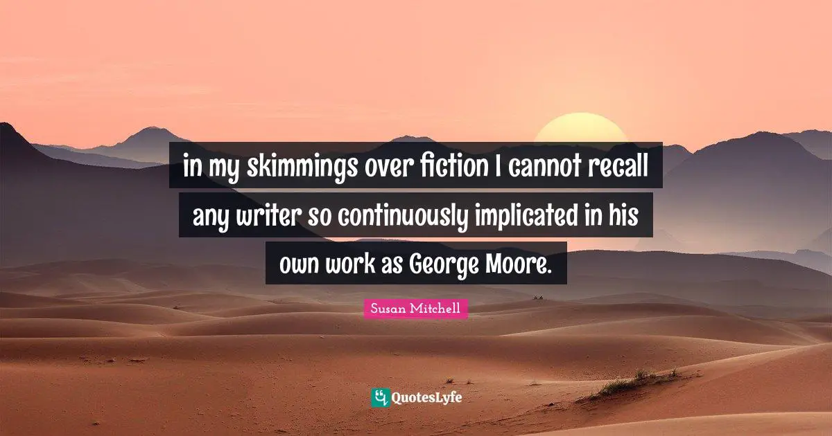 in my skimmings over fiction I cannot recall any writer so continuously implicated in his own work as George Moore.
