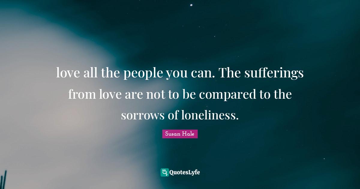 love all the people you can. The sufferings from love are not to be compared to the sorrows of loneliness.