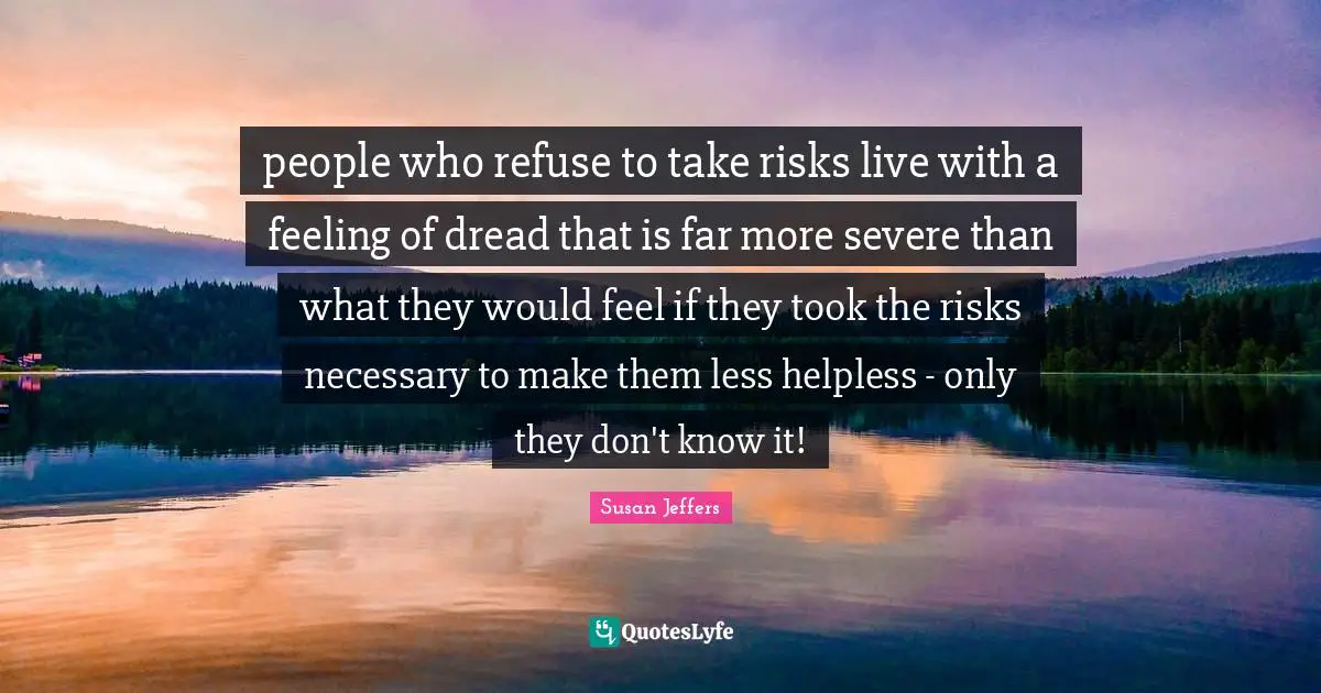 people who refuse to take risks live with a feeling of dread that is far more severe than what they would feel if they took the risks necessary to make them less helpless - only they don't know it!