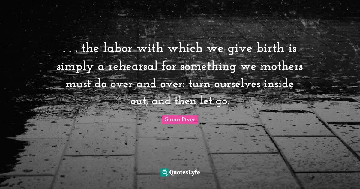 . . . the labor with which we give birth is simply a rehearsal for something we mothers must do over and over: turn ourselves inside out, and then let go.