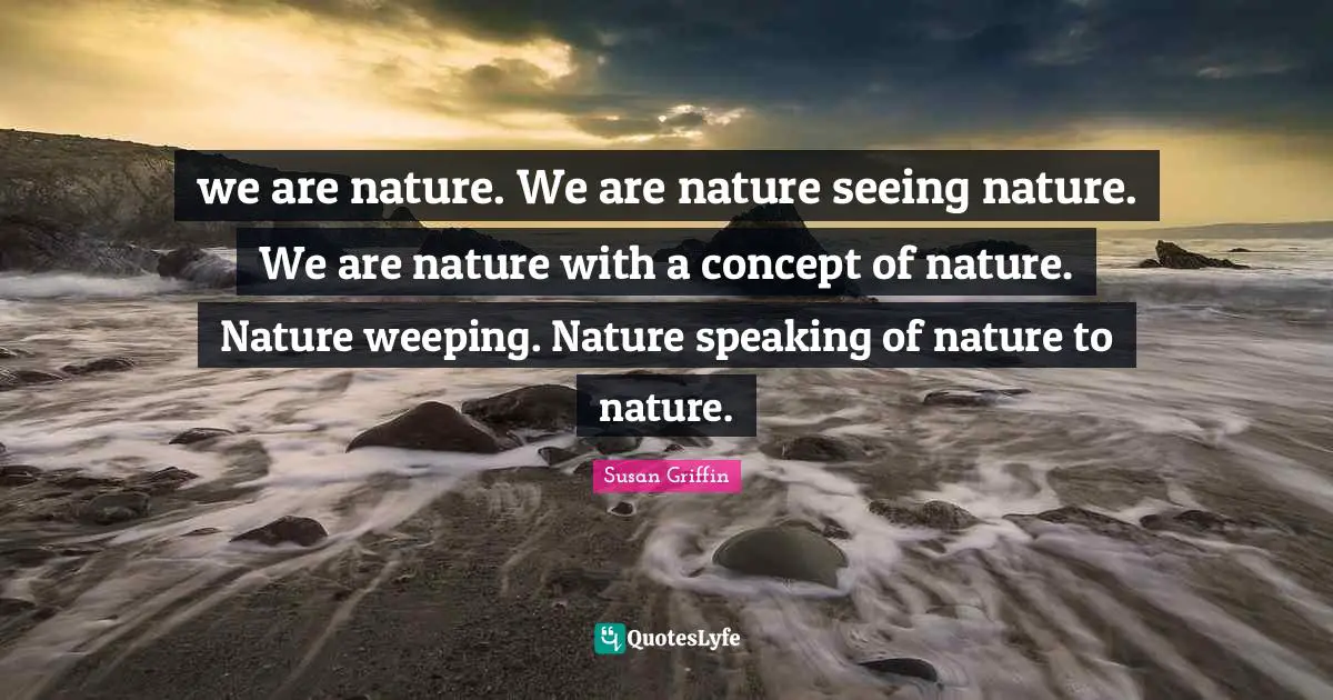 we are nature. We are nature seeing nature. We are nature with a concept of nature. Nature weeping. Nature speaking of nature to nature.