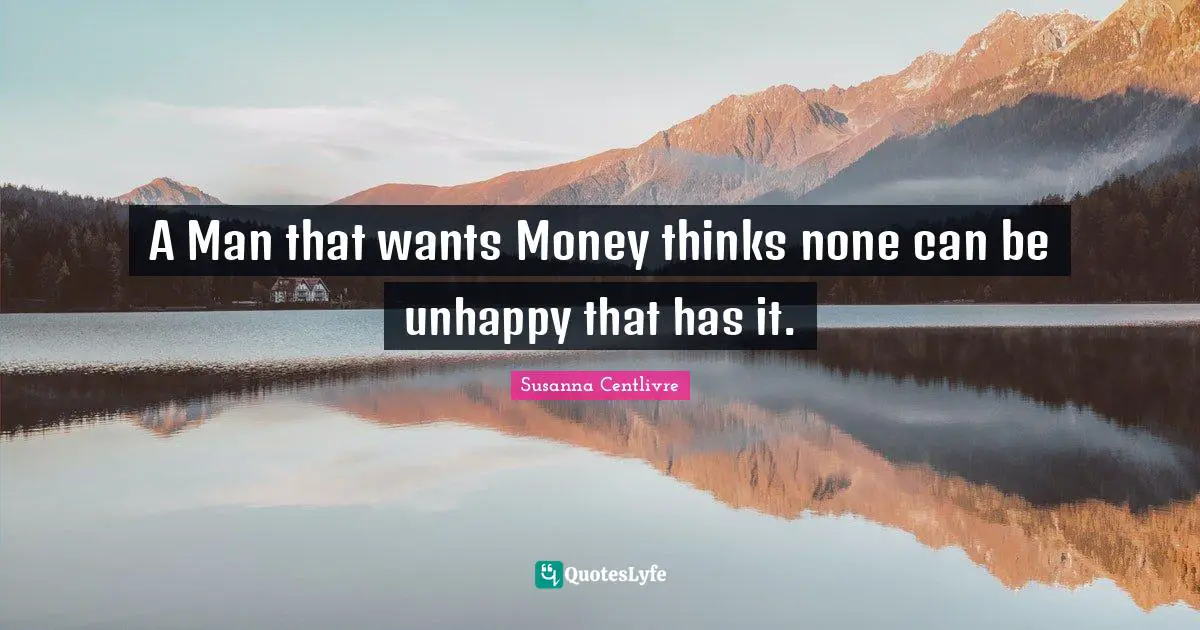A Man that wants Money thinks none can be unhappy that has it.