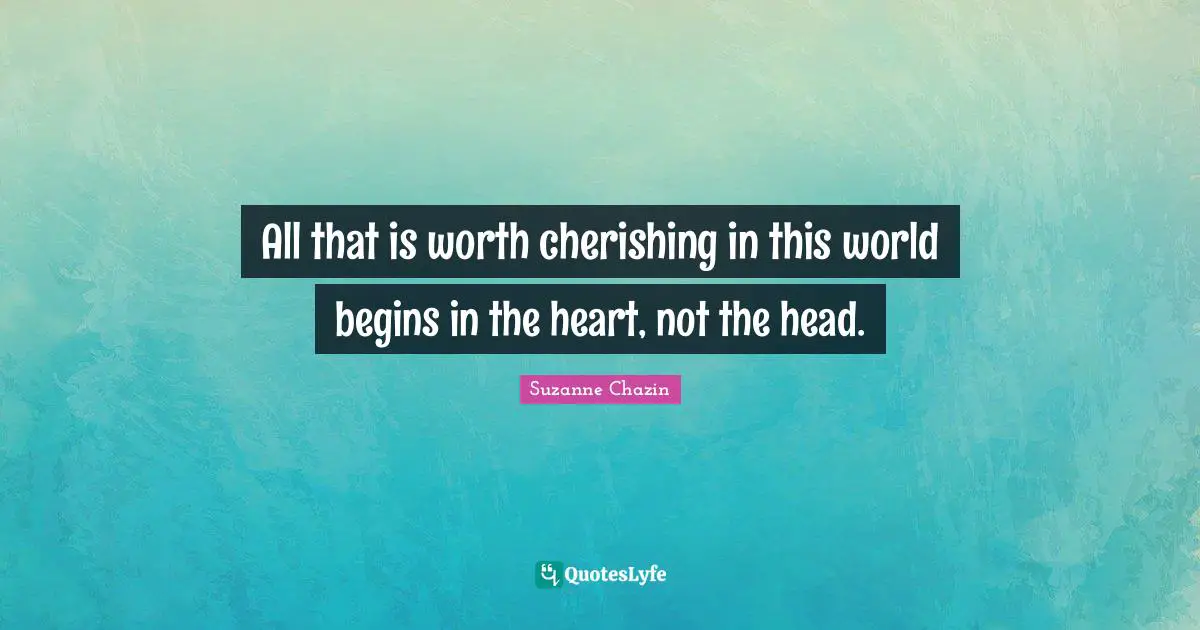 All that is worth cherishing in this world begins in the heart, not the head.