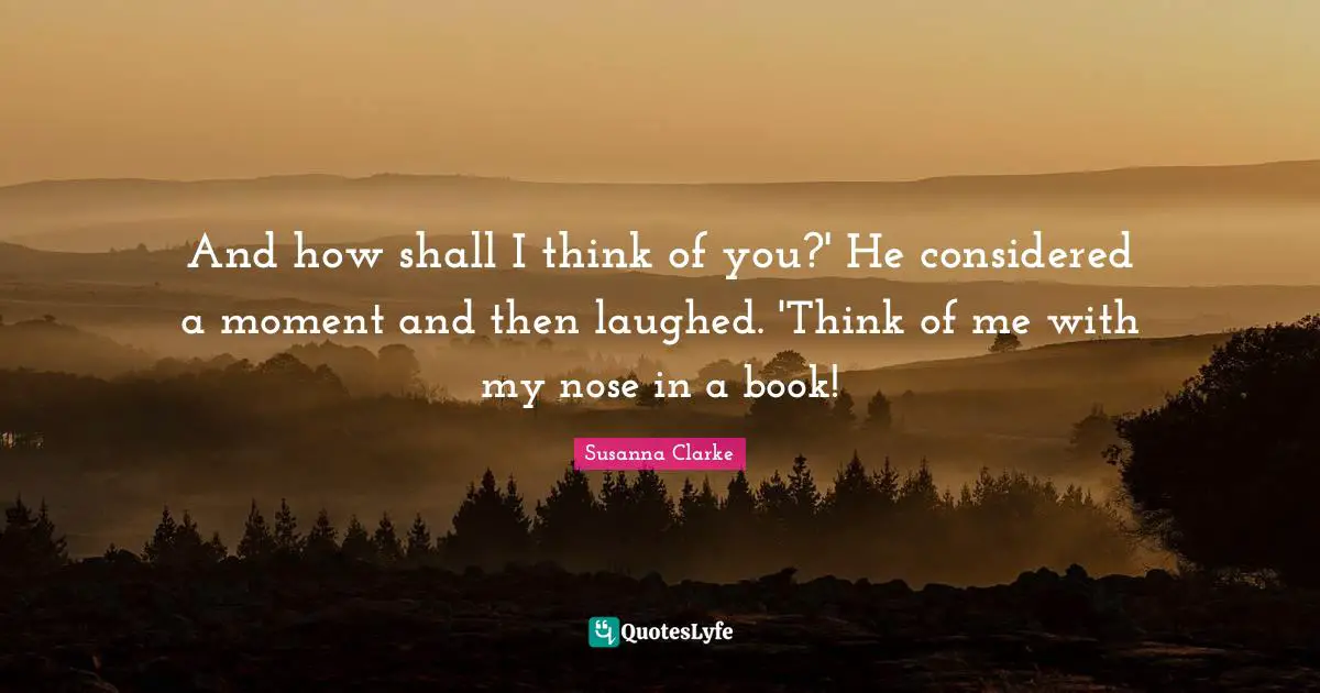 And how shall I think of you?' He considered a moment and then laughed. 'Think of me with my nose in a book!