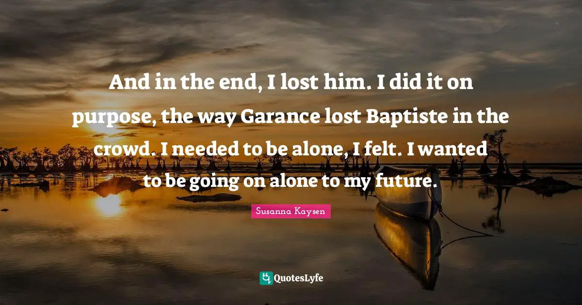 Susanna Kaysen Quotes: "And in the end, I lost him. I did it on purpose, the way Garance lost Baptiste in the crowd. I needed to be alone, I felt. I wanted to be going on alone to my future."