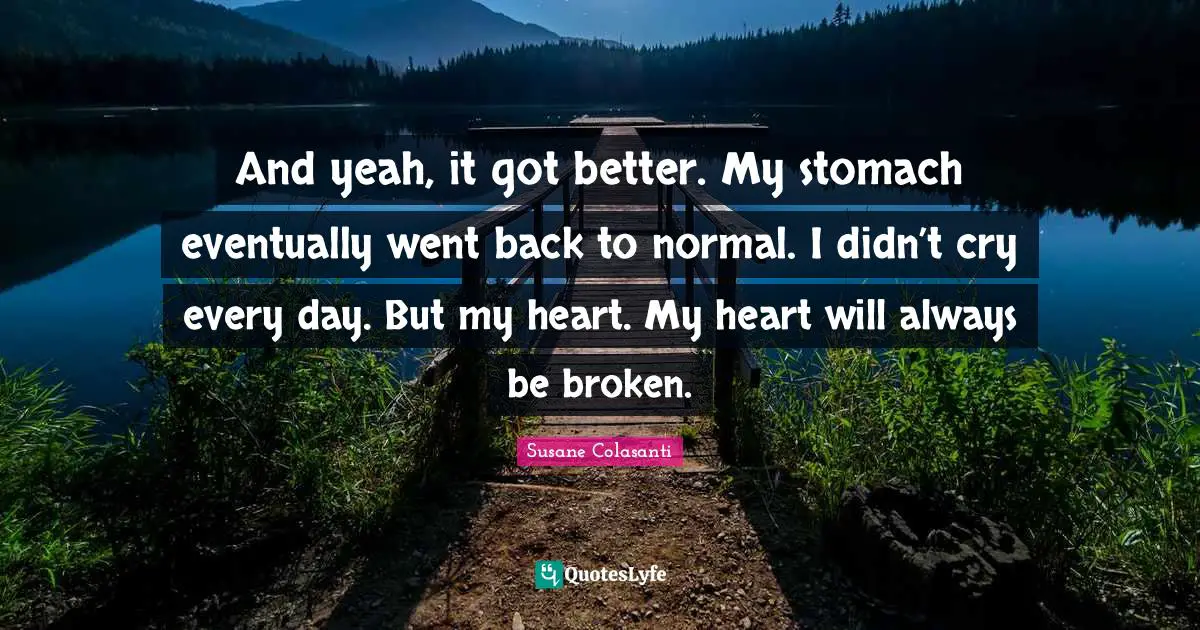 And yeah, it got better. My stomach eventually went back to normal. I didn’t cry every day. But my heart. My heart will always be broken.