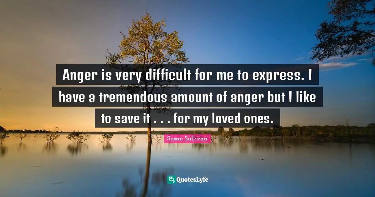 Anger is very difficult for me to express. I have a tremendous amount of anger but I like to save it . . . for my loved ones.