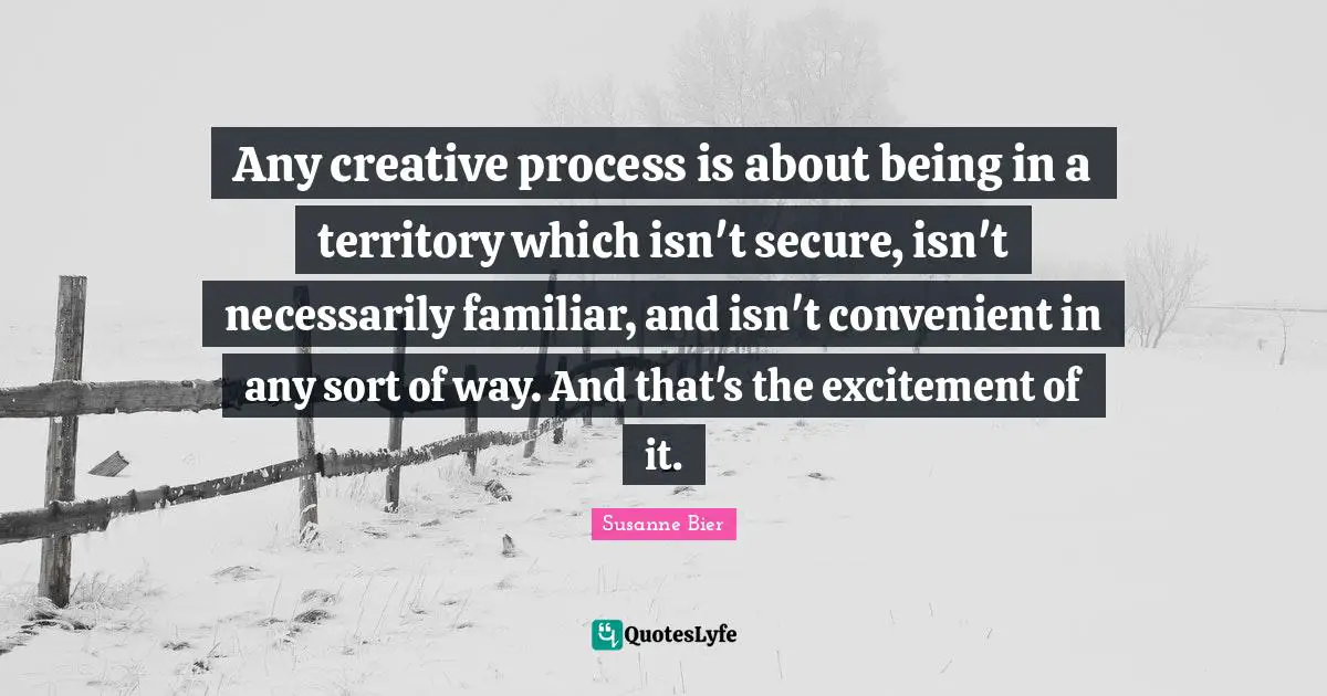 Any creative process is about being in a territory which isn't secure, isn't necessarily familiar, and isn't convenient in any sort of way. And that's the excitement of it.