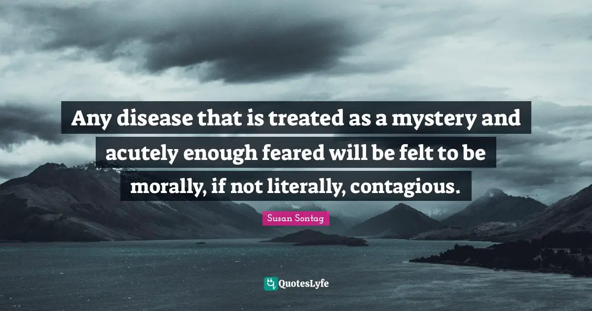 Any disease that is treated as a mystery and acutely enough feared will be felt to be morally, if not literally, contagious.
