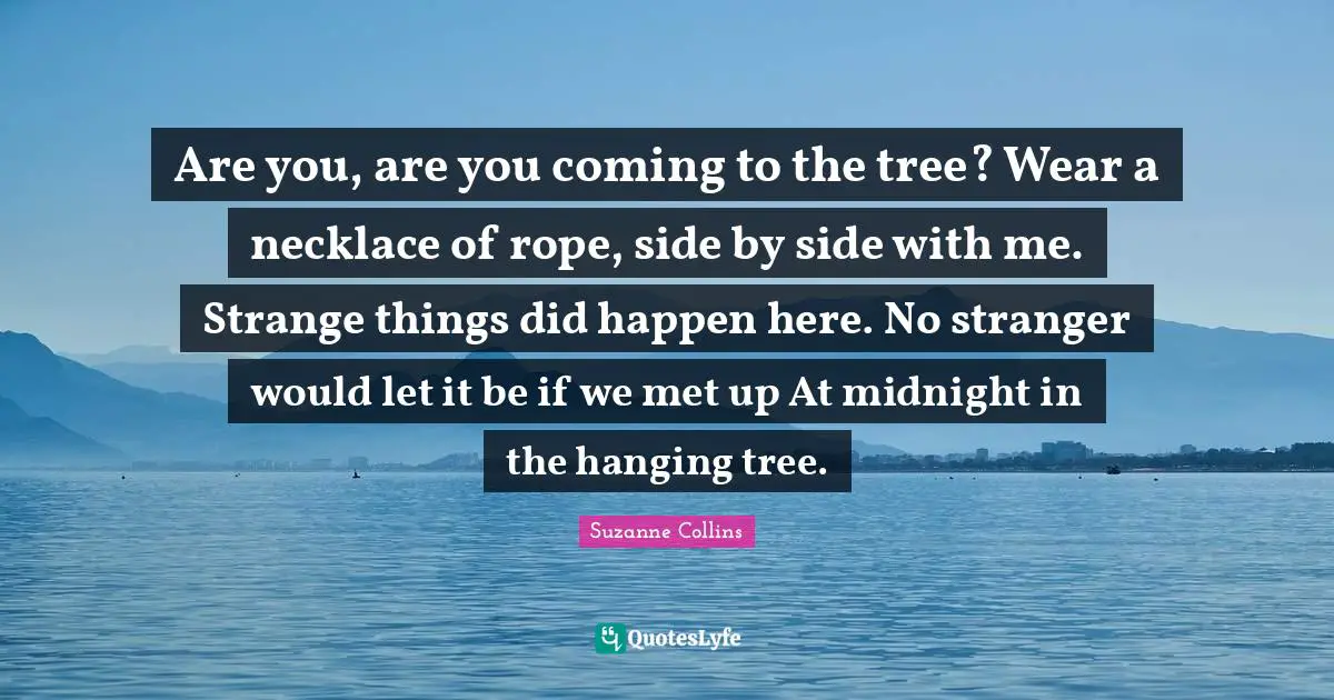 Are you, are you coming to the tree? Wear a necklace of rope, side by side with me. Strange things did happen here. No stranger would let it be if we met up At midnight in the hanging tree.