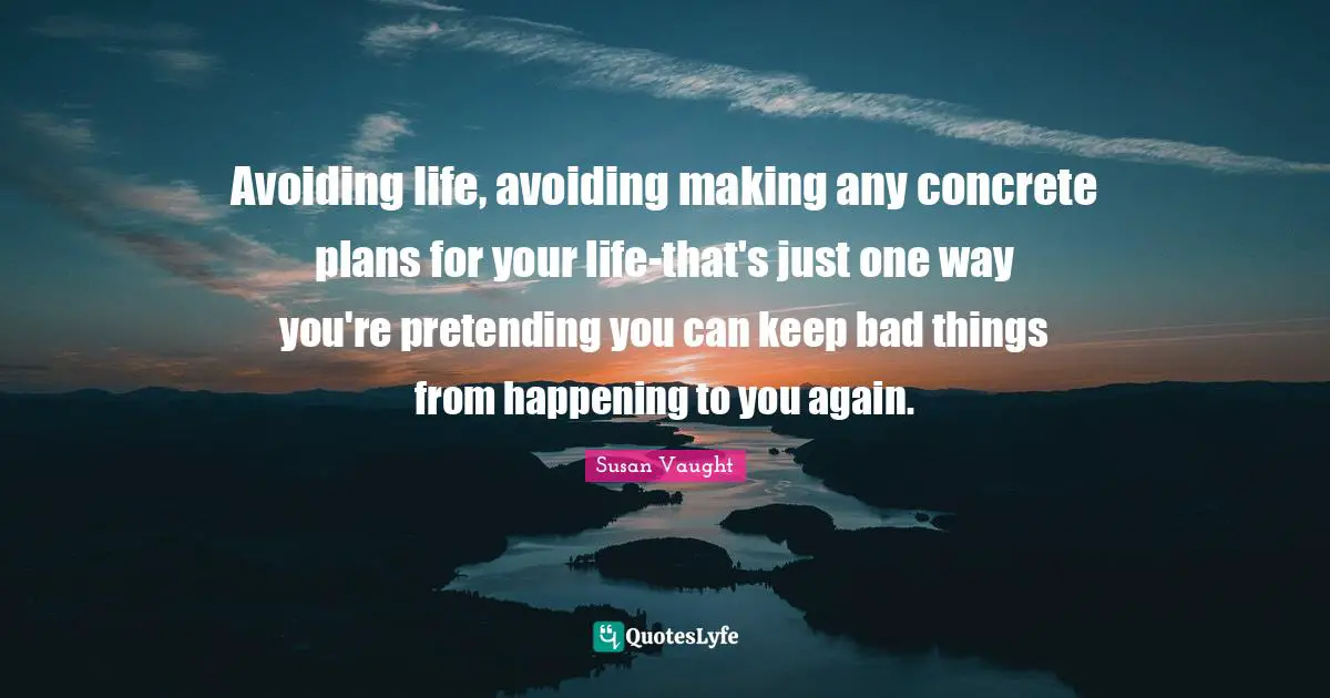 Avoiding life, avoiding making any concrete plans for your life-that's just one way you're pretending you can keep bad things from happening to you again.