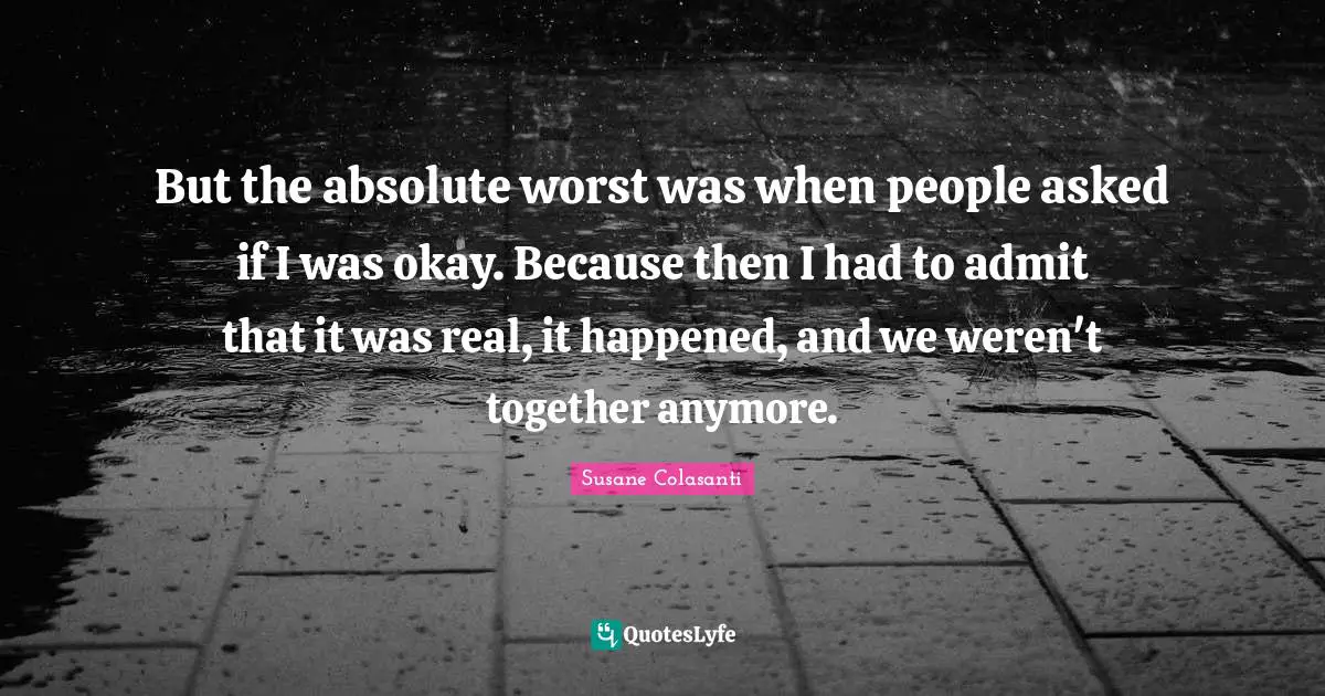 But the absolute worst was when people asked if I was okay. Because then I had to admit that it was real, it happened, and we weren't together anymore.