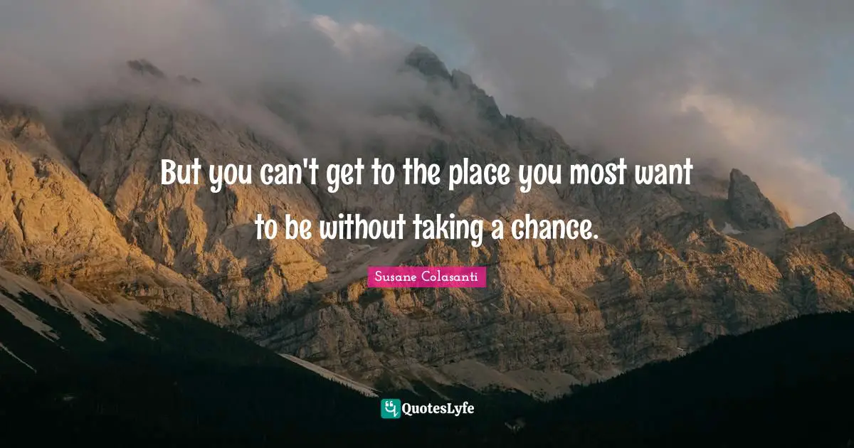 But you can't get to the place you most want to be without taking a chance.
