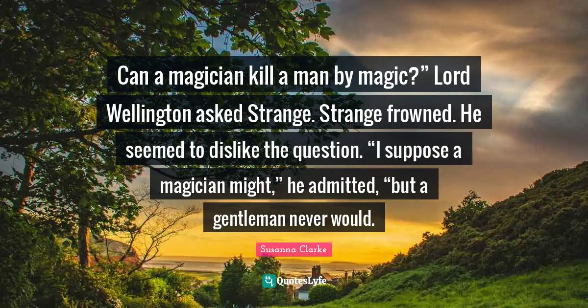 Can a magician kill a man by magic?” Lord Wellington asked Strange. Strange frowned. He seemed to dislike the question. “I suppose a magician might,” he admitted, “but a gentleman never would.