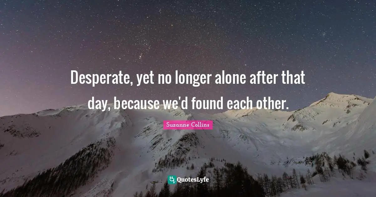 Desperate, yet no longer alone after that day, because we'd found each other.