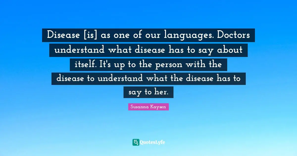 Susanna Kaysen Quotes: "Disease [is] as one of our languages. Doctors understand what disease has to say about itself. It's up to the person with the disease to understand what the disease has to say to her."
