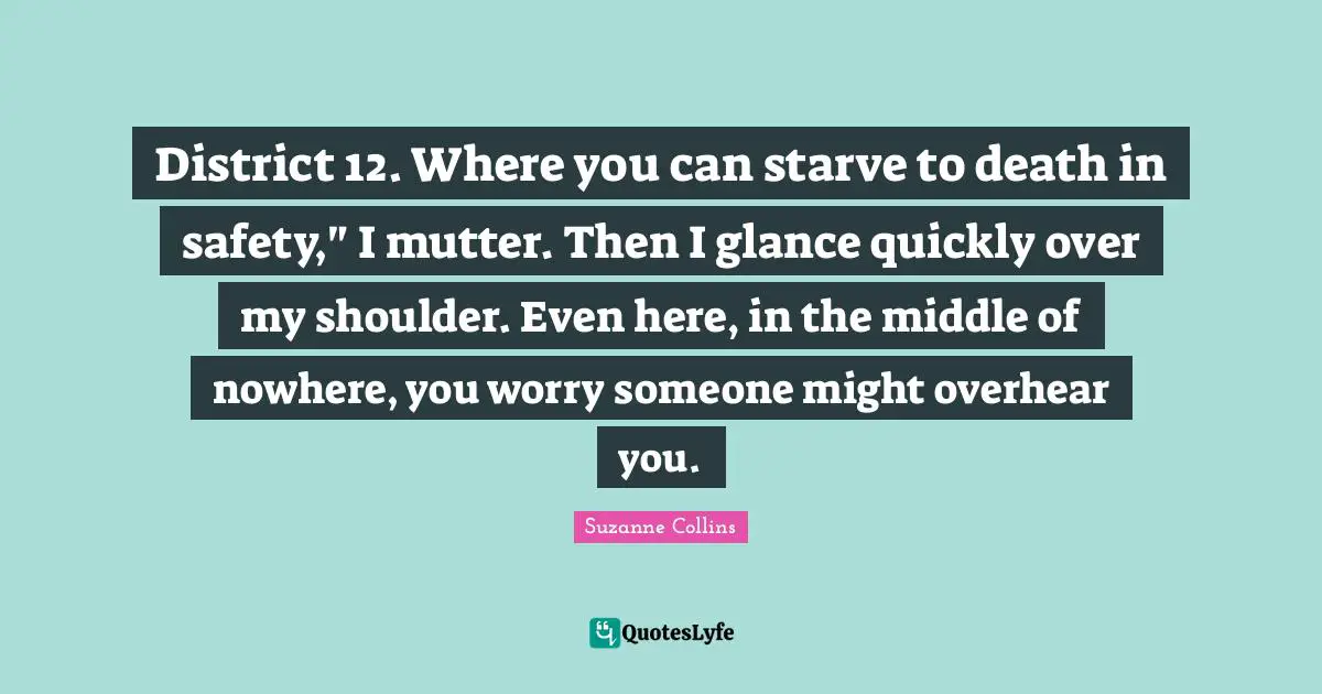 District 12. Where you can starve to death in safety," I mutter. Then I glance quickly over my shoulder. Even here, in the middle of nowhere, you worry someone might overhear you.