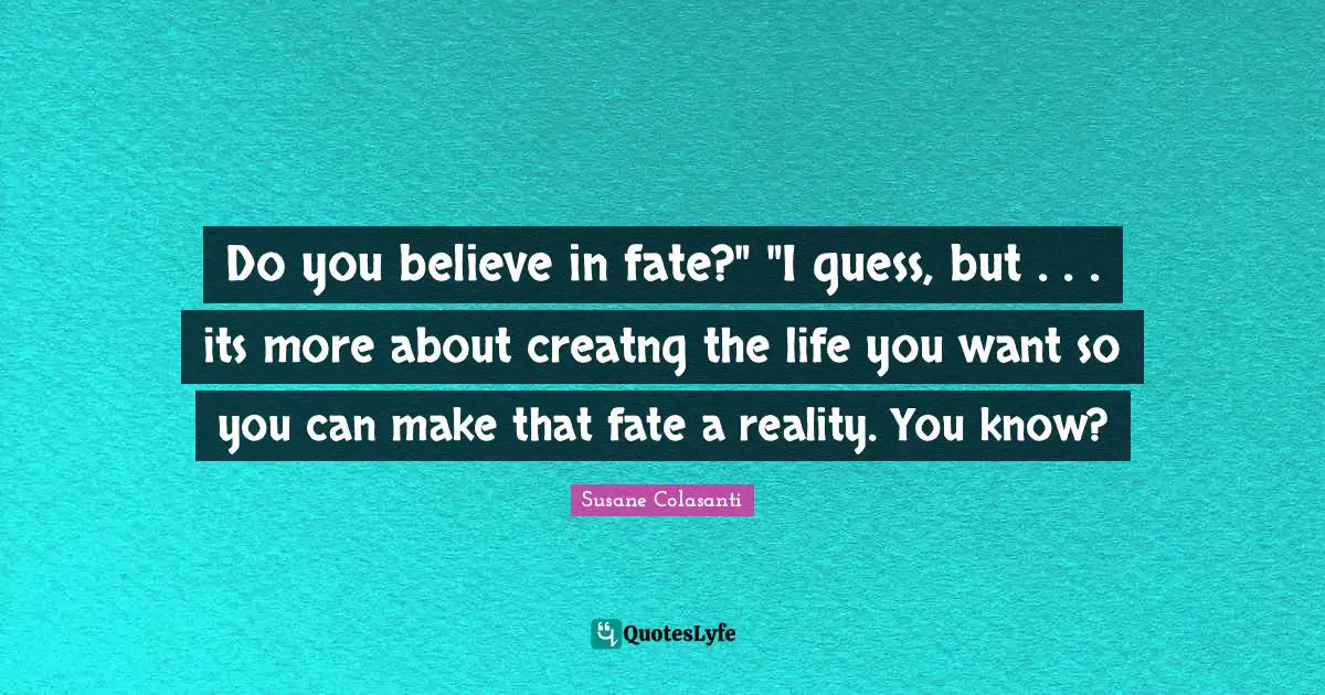 Do you believe in fate?" "I guess, but . . . its more about creatng the life you want so you can make that fate a reality. You know?