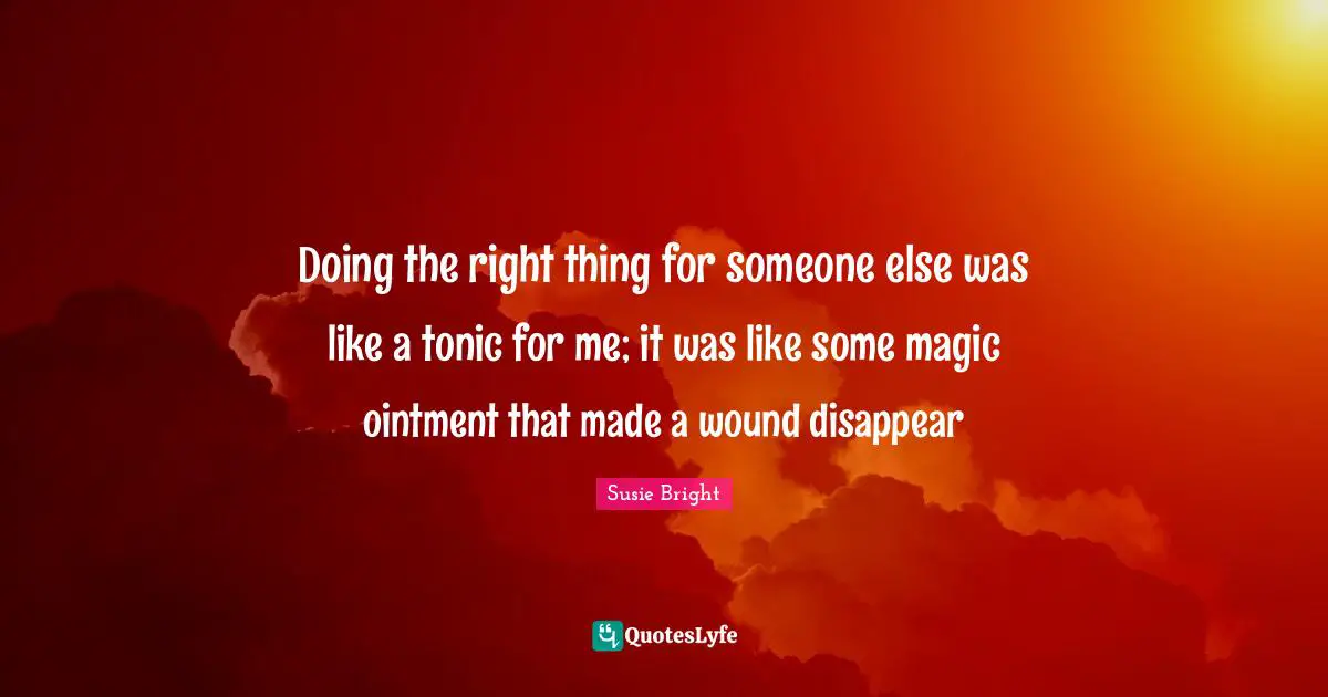 Doing the right thing for someone else was like a tonic for me; it was like some magic ointment that made a wound disappear