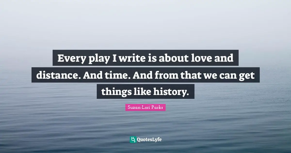 Every play I write is about love and distance. And time. And from that we can get things like history.