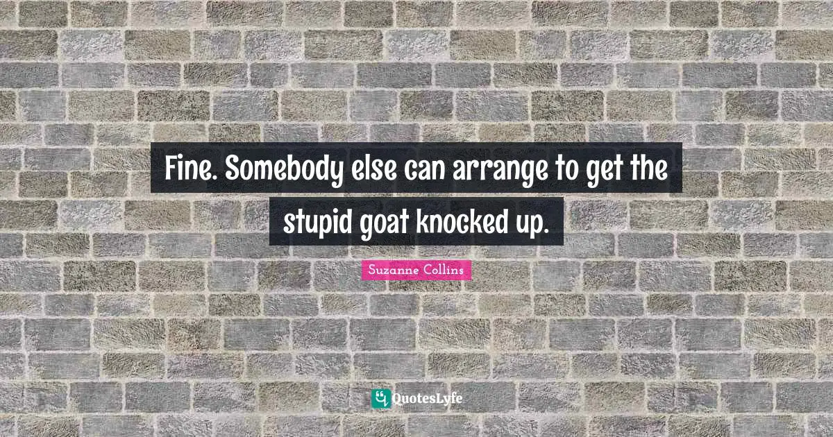 Fine. Somebody else can arrange to get the stupid goat knocked up.