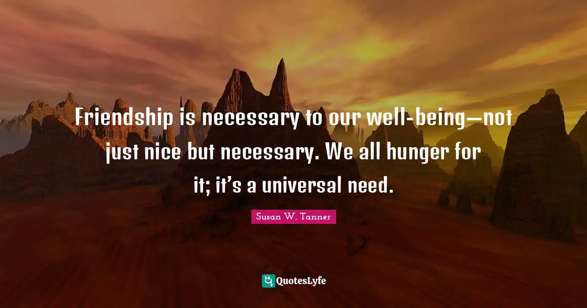 Friendship is necessary to our well-being—not just nice but necessary. We all hunger for it; it’s a universal need.
